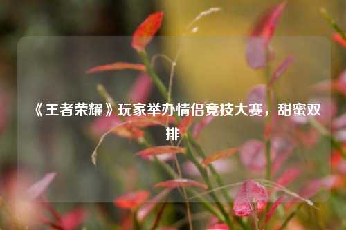 《王者荣耀》玩家举办情侣竞技大赛，甜蜜双排